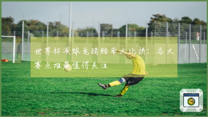 世界杯滚球竞猜赔率大比拼：各大赛点谁最值得关注