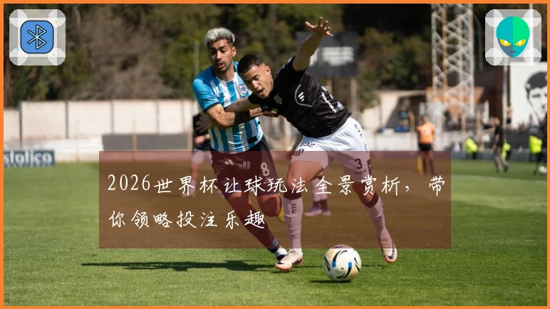 2026世界杯让球玩法全景赏析,带你领略投注乐趣
