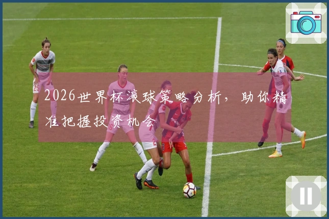 2026世界杯滚球策略分析，助你精准把握投资机会