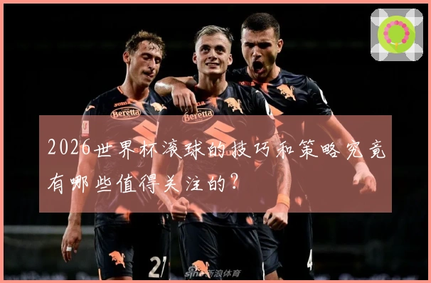 2026世界杯滚球的技巧和策略究竟有哪些值得关注的?